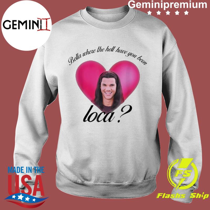bella where have you been loca sweatshirt
